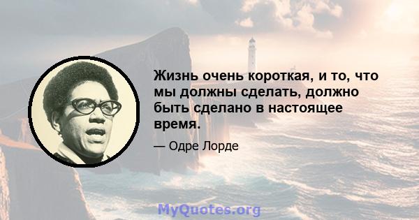 Жизнь очень короткая, и то, что мы должны сделать, должно быть сделано в настоящее время.