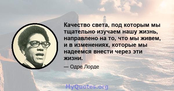 Качество света, под которым мы тщательно изучаем нашу жизнь, направлено на то, что мы живем, и в изменениях, которые мы надеемся внести через эти жизни.