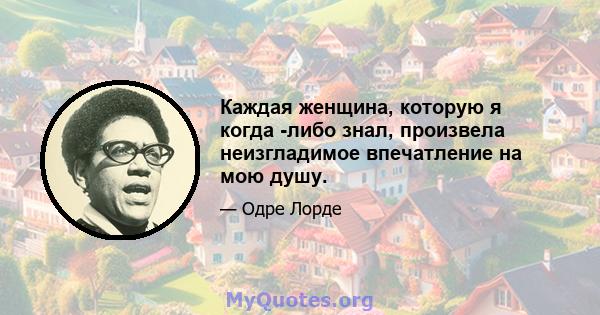 Каждая женщина, которую я когда -либо знал, произвела неизгладимое впечатление на мою душу.