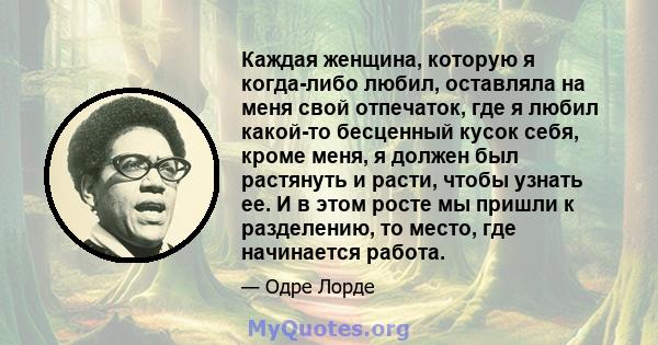 Каждая женщина, которую я когда-либо любил, оставляла на меня свой отпечаток, где я любил какой-то бесценный кусок себя, кроме меня, я должен был растянуть и расти, чтобы узнать ее. И в этом росте мы пришли к