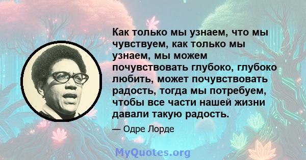 Как только мы узнаем, что мы чувствуем, как только мы узнаем, мы можем почувствовать глубоко, глубоко любить, может почувствовать радость, тогда мы потребуем, чтобы все части нашей жизни давали такую ​​радость.