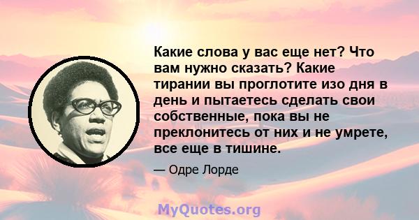 Какие слова у вас еще нет? Что вам нужно сказать? Какие тирании вы проглотите изо дня в день и пытаетесь сделать свои собственные, пока вы не преклонитесь от них и не умрете, все еще в тишине.