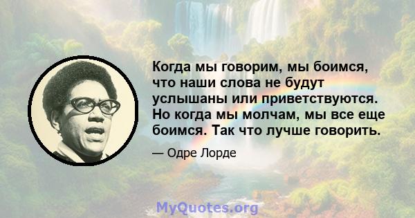 Когда мы говорим, мы боимся, что наши слова не будут услышаны или приветствуются. Но когда мы молчам, мы все еще боимся. Так что лучше говорить.