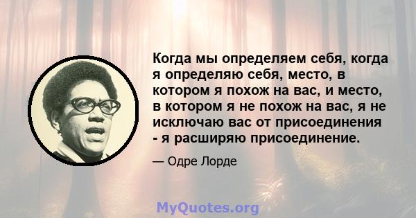 Когда мы определяем себя, когда я определяю себя, место, в котором я похож на вас, и место, в котором я не похож на вас, я не исключаю вас от присоединения - я расширяю присоединение.