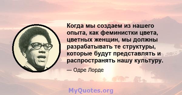 Когда мы создаем из нашего опыта, как феминистки цвета, цветных женщин, мы должны разрабатывать те структуры, которые будут представлять и распространять нашу культуру.