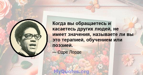 Когда вы обращаетесь и касаетесь других людей, не имеет значения, называете ли вы это терапией, обучением или поэзией.