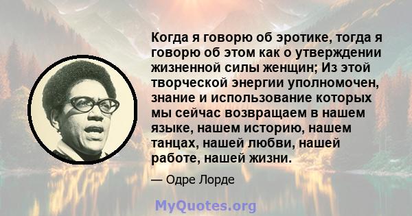 Когда я говорю об эротике, тогда я говорю об этом как о утверждении жизненной силы женщин; Из этой творческой энергии уполномочен, знание и использование которых мы сейчас возвращаем в нашем языке, нашем историю, нашем