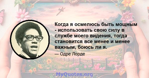 Когда я осмелюсь быть мощным - использовать свою силу в службе моего видения, тогда становится все менее и менее важным, боюсь ли я.