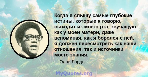 Когда я слышу самые глубокие истины, которые я говорю, выходит из моего рта, звучащую как у моей матери, даже вспоминая, как я боролся с ней, я должен пересмотреть как наши отношения, так и источники моего знания.