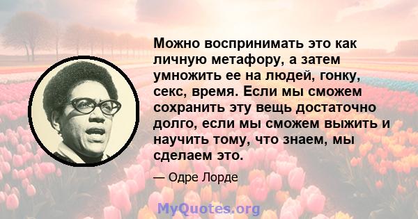 Можно воспринимать это как личную метафору, а затем умножить ее на людей, гонку, секс, время. Если мы сможем сохранить эту вещь достаточно долго, если мы сможем выжить и научить тому, что знаем, мы сделаем это.