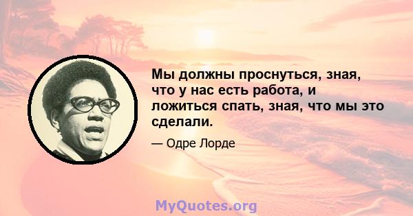 Мы должны проснуться, зная, что у нас есть работа, и ложиться спать, зная, что мы это сделали.