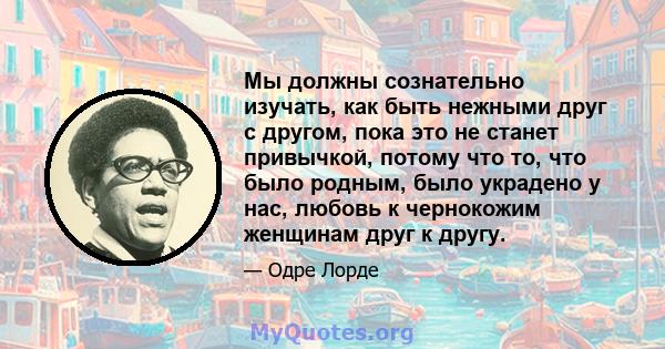 Мы должны сознательно изучать, как быть нежными друг с другом, пока это не станет привычкой, потому что то, что было родным, было украдено у нас, любовь к чернокожим женщинам друг к другу.