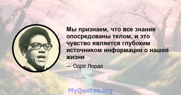 Мы признаем, что все знания опосредованы телом, и это чувство является глубоким источником информации о нашей жизни