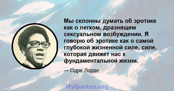 Мы склонны думать об эротике как о легком, дразнящем сексуальном возбуждении. Я говорю об эротике как о самой глубокой жизненной силе, силе, которая движет нас к фундаментальной жизни.