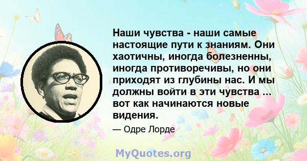 Наши чувства - наши самые настоящие пути к знаниям. Они хаотичны, иногда болезненны, иногда противоречивы, но они приходят из глубины нас. И мы должны войти в эти чувства ... вот как начинаются новые видения.