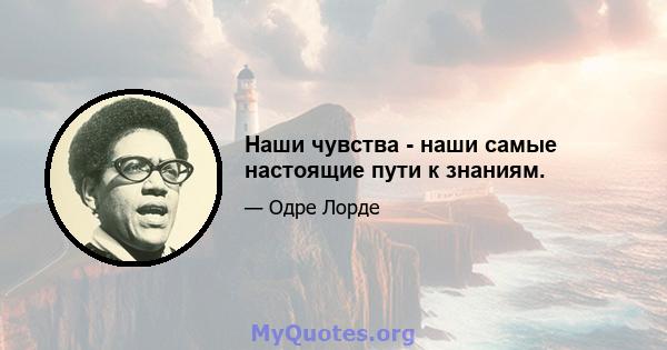 Наши чувства - наши самые настоящие пути к знаниям.