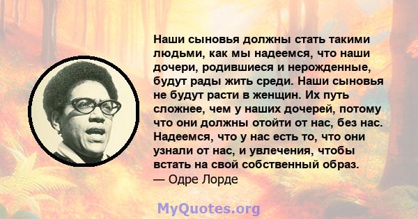 Наши сыновья должны стать такими людьми, как мы надеемся, что наши дочери, родившиеся и нерожденные, будут рады жить среди. Наши сыновья не будут расти в женщин. Их путь сложнее, чем у наших дочерей, потому что они