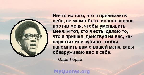 Ничто из того, что я принимаю в себе, не может быть использовано против меня, чтобы уменьшить меня. Я тот, кто я есть, делаю то, что я пришел, действуя на вас, как наркотик или зубило, чтобы напомнить вам о вашей меня,