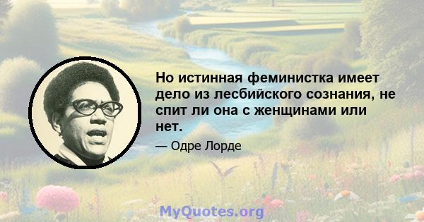 Но истинная феминистка имеет дело из лесбийского сознания, не спит ли она с женщинами или нет.