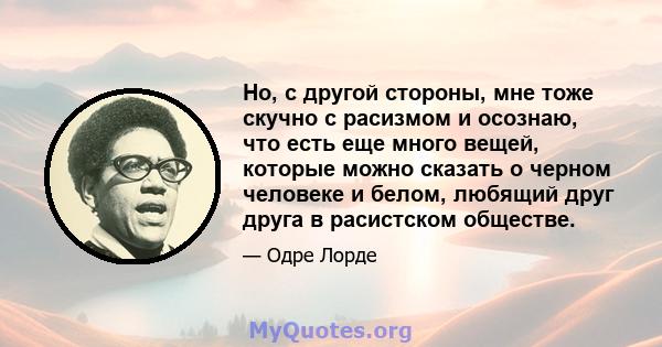 Но, с другой стороны, мне тоже скучно с расизмом и осознаю, что есть еще много вещей, которые можно сказать о черном человеке и белом, любящий друг друга в расистском обществе.