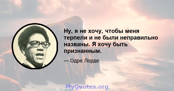 Ну, я не хочу, чтобы меня терпели и не были неправильно названы. Я хочу быть признанным.