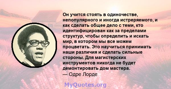 Он учится стоять в одиночестве, непопулярного и иногда истреряемого, и как сделать общее дело с теми, кто идентифицирован как за пределами структур, чтобы определить и искать мир, в котором мы все можем процветать. Это