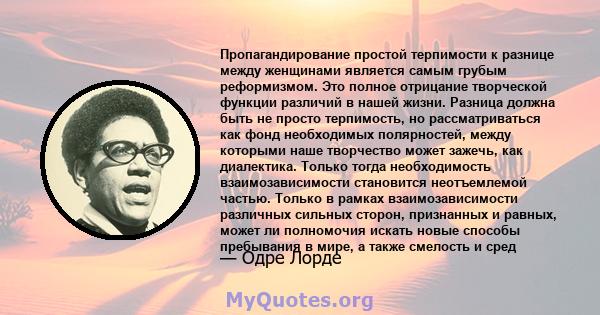 Пропагандирование простой терпимости к разнице между женщинами является самым грубым реформизмом. Это полное отрицание творческой функции различий в нашей жизни. Разница должна быть не просто терпимость, но