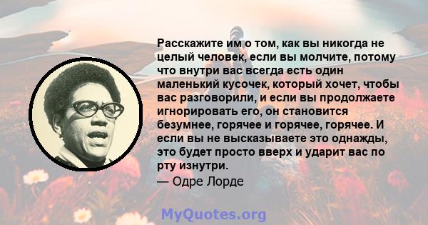 Расскажите им о том, как вы никогда не целый человек, если вы молчите, потому что внутри вас всегда есть один маленький кусочек, который хочет, чтобы вас разговорили, и если вы продолжаете игнорировать его, он