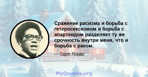 Сражение расизма и борьба с гетеросексизмом и борьба с апартеидом разделяет ту же срочность внутри меня, что и борьба с раком.