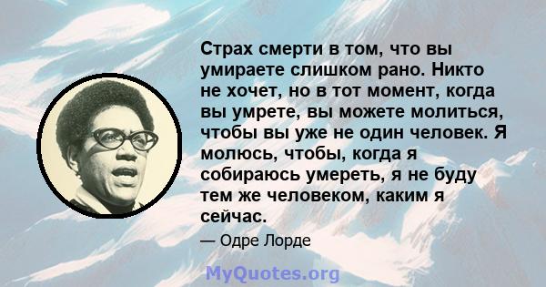 Страх смерти в том, что вы умираете слишком рано. Никто не хочет, но в тот момент, когда вы умрете, вы можете молиться, чтобы вы уже не один человек. Я молюсь, чтобы, когда я собираюсь умереть, я не буду тем же