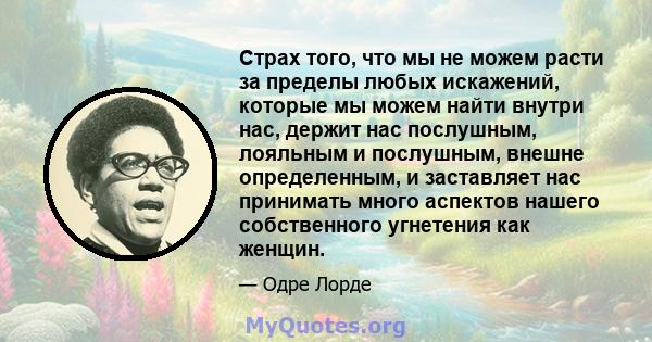 Страх того, что мы не можем расти за пределы любых искажений, которые мы можем найти внутри нас, держит нас послушным, лояльным и послушным, внешне определенным, и заставляет нас принимать много аспектов нашего