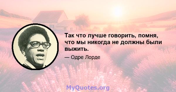 Так что лучше говорить, помня, что мы никогда не должны были выжить.