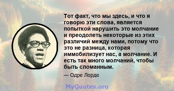 Тот факт, что мы здесь, и что я говорю эти слова, является попыткой нарушить это молчание и преодолеть некоторые из этих различий между нами, потому что это не разница, которая иммобилизует нас, а молчание. И есть так