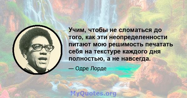 Учим, чтобы не сломаться до того, как эти неопределенности питают мою решимость печатать себя на текстуре каждого дня полностью, а не навсегда.