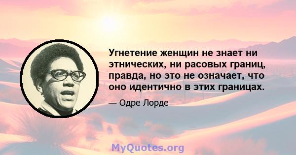 Угнетение женщин не знает ни этнических, ни расовых границ, правда, но это не означает, что оно идентично в этих границах.