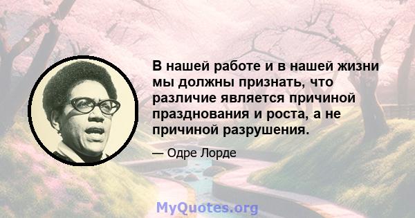 В нашей работе и в нашей жизни мы должны признать, что различие является причиной празднования и роста, а не причиной разрушения.