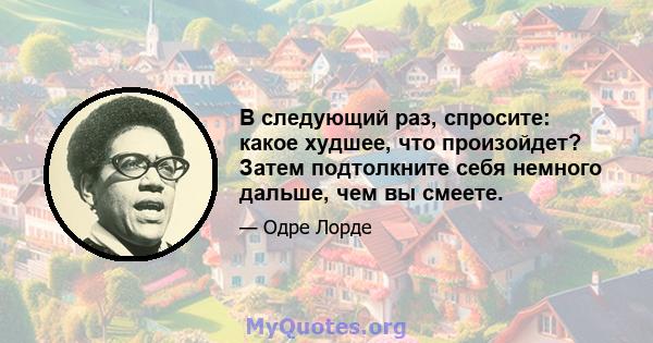 В следующий раз, спросите: какое худшее, что произойдет? Затем подтолкните себя немного дальше, чем вы смеете.