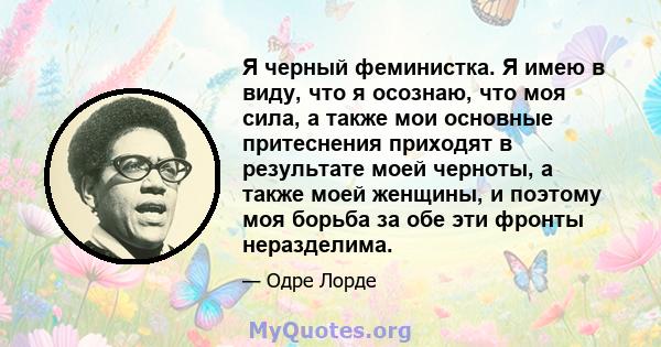 Я черный феминистка. Я имею в виду, что я осознаю, что моя сила, а также мои основные притеснения приходят в результате моей черноты, а также моей женщины, и поэтому моя борьба за обе эти фронты неразделима.