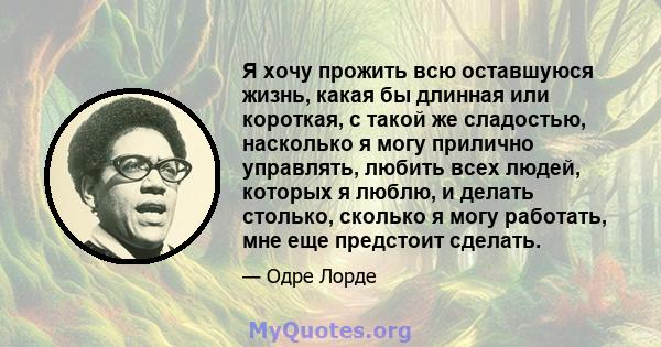 Я хочу прожить всю оставшуюся жизнь, какая бы длинная или короткая, с такой же сладостью, насколько я могу прилично управлять, любить всех людей, которых я люблю, и делать столько, сколько я могу работать, мне еще