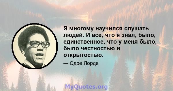 Я многому научился слушать людей. И все, что я знал, было, единственное, что у меня было, было честностью и открытостью.