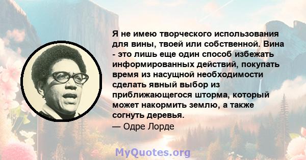 Я не имею творческого использования для вины, твоей или собственной. Вина - это лишь еще один способ избежать информированных действий, покупать время из насущной необходимости сделать явный выбор из приближающегося