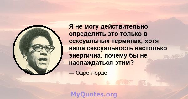 Я не могу действительно определить это только в сексуальных терминах, хотя наша сексуальность настолько энергична, почему бы не наслаждаться этим?