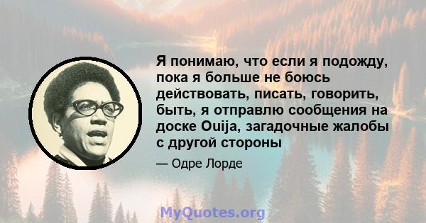 Я понимаю, что если я подожду, пока я больше не боюсь действовать, писать, говорить, быть, я отправлю сообщения на доске Ouija, загадочные жалобы с другой стороны