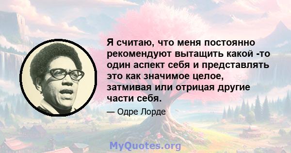 Я считаю, что меня постоянно рекомендуют вытащить какой -то один аспект себя и представлять это как значимое целое, затмивая или отрицая другие части себя.