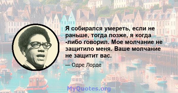 Я собирался умереть, если не раньше, тогда позже, я когда -либо говорил. Мое молчание не защитило меня. Ваше молчание не защитит вас.