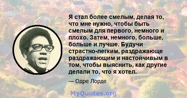 Я стал более смелым, делая то, что мне нужно, чтобы быть смелым для первого, немного и плохо. Затем, немного, больше, больше и лучше. Будучи страстно-легким, раздражающе раздражающим и настойчивым в том, чтобы выяснить, 