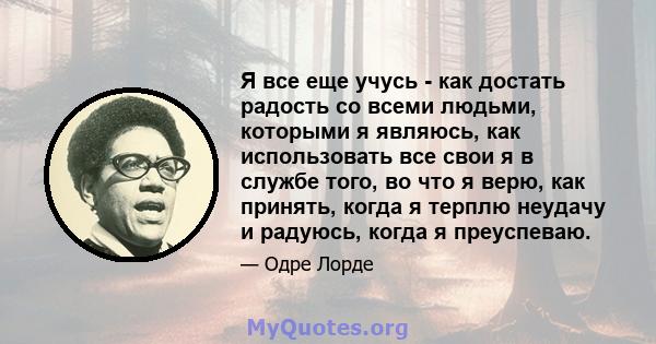 Я все еще учусь - как достать радость со всеми людьми, которыми я являюсь, как использовать все свои я в службе того, во что я верю, как принять, когда я терплю неудачу и радуюсь, когда я преуспеваю.