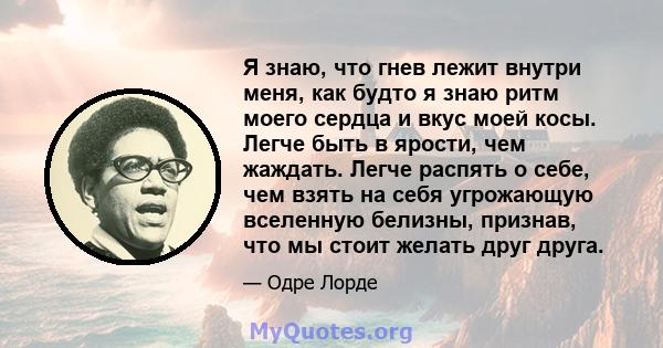 Я знаю, что гнев лежит внутри меня, как будто я знаю ритм моего сердца и вкус моей косы. Легче быть в ярости, чем жаждать. Легче распять о себе, чем взять на себя угрожающую вселенную белизны, признав, что мы стоит