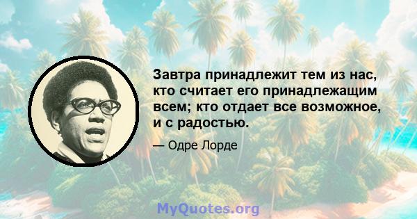 Завтра принадлежит тем из нас, кто считает его принадлежащим всем; кто отдает все возможное, и с радостью.