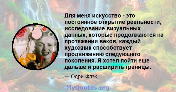 Для меня искусство - это постоянное открытие реальности, исследование визуальных данных, которые продолжаются на протяжении веков, каждый художник способствует продвижению следующего поколения. Я хотел пойти еще дальше